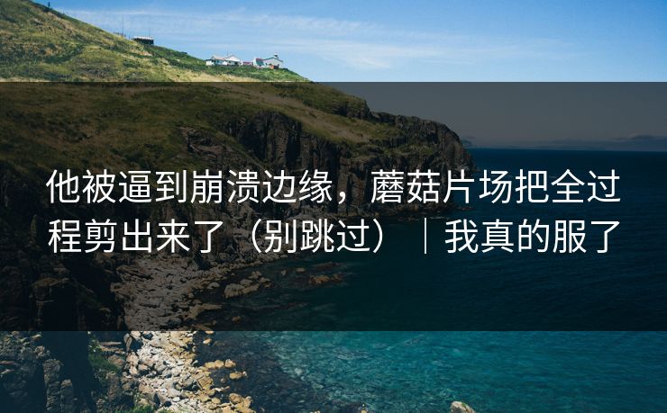 他被逼到崩溃边缘,蘑菇片场把全过程剪出来了(别跳过)|我真的服了