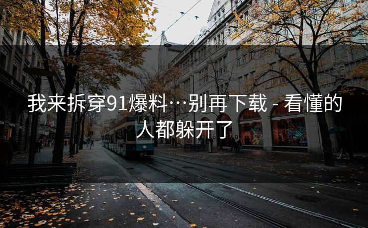 我来拆穿91爆料…别再下载 - 看懂的人都躲开了