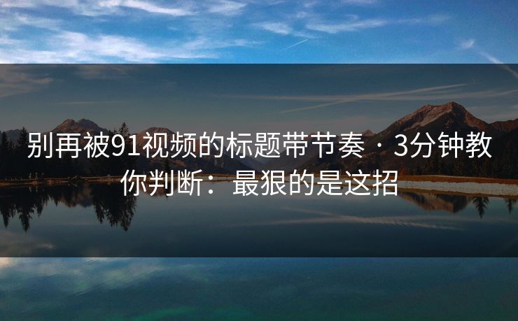 别再被91视频的标题带节奏 · 3分钟教你判断:最狠的是这招