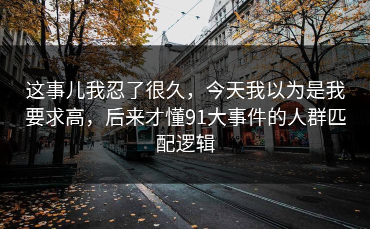 这事儿我忍了很久,今天我以为是我要求高,后来才懂91大事件的人群匹配逻辑