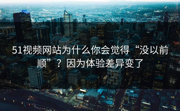 51视频网站为什么你会觉得“没以前顺”？因为体验差异变了
