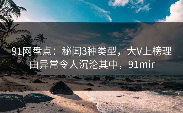 91网盘点:秘闻3种类型,大V上榜理由异常令人沉沦其中,91mir