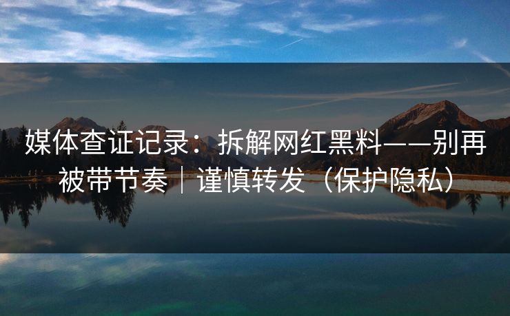 媒体查证记录:拆解网红黑料——别再被带节奏|谨慎转发(保护隐私)