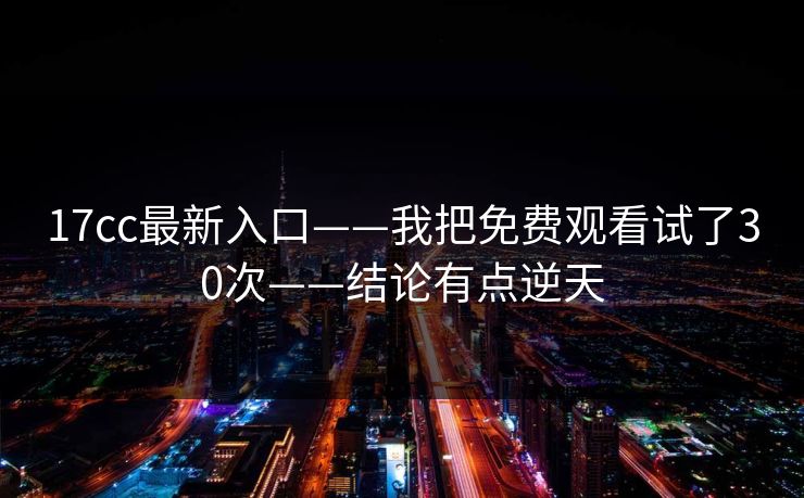 17cc最新入口——我把免费观看试了30次——结论有点逆天