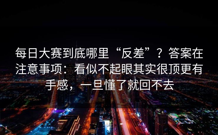 每日大赛到底哪里“反差”？答案在注意事项：看似不起眼其实很顶更有手感，一旦懂了就回不去