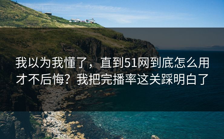 我以为我懂了，直到51网到底怎么用才不后悔？我把完播率这关踩明白了
