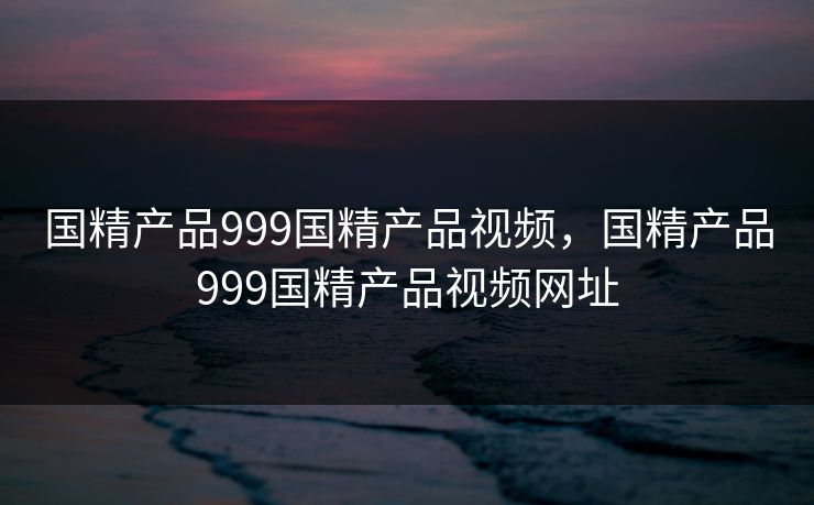 国精产品999国精产品视频，国精产品999国精产品视频网址