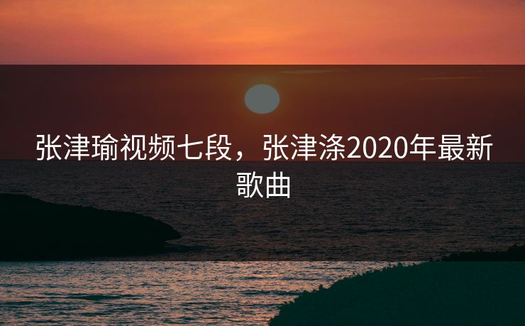 张津瑜视频七段，张津涤2020年最新歌曲