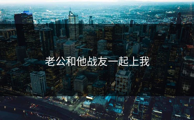 老公和他战友一起上我