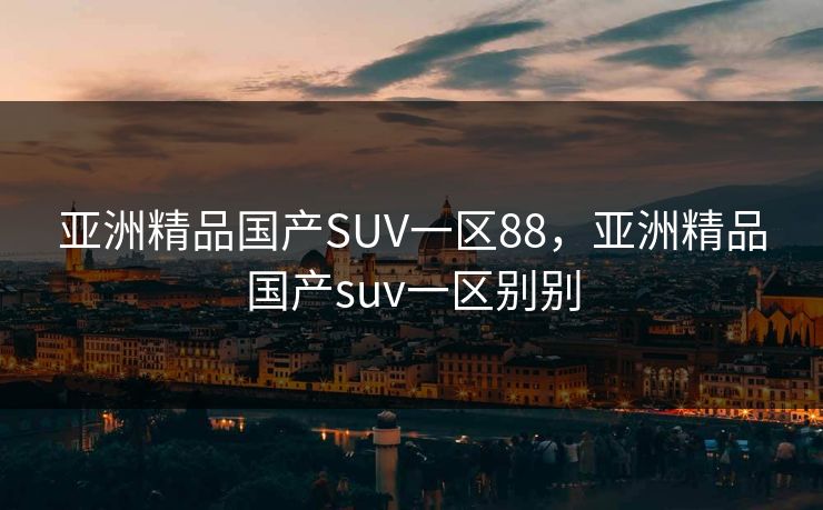 亚洲精品国产SUV一区88，亚洲精品国产suv一区别别
