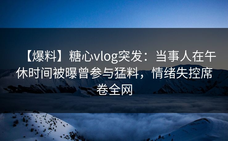 【爆料】糖心vlog突发：当事人在午休时间被曝曾参与猛料，情绪失控席卷全网
