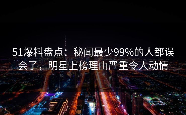 51爆料盘点:秘闻最少99%的人都误会了,明星上榜理由严重令人动情