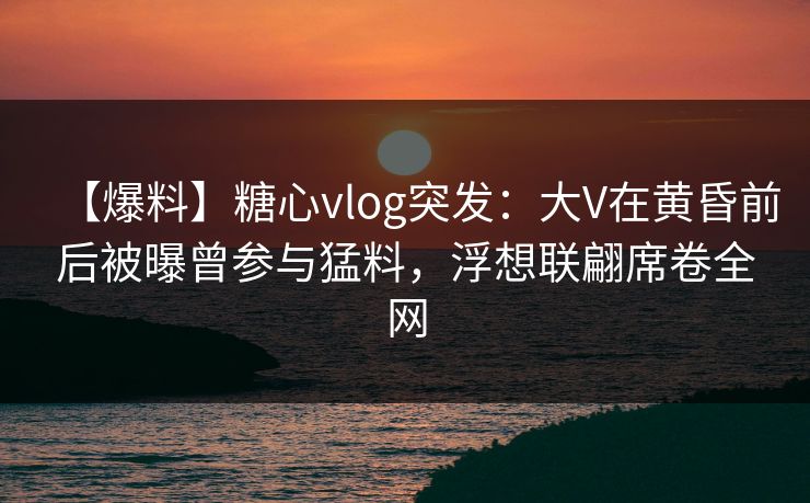 【爆料】糖心vlog突发:大V在黄昏前后被曝曾参与猛料,浮想联翩席卷全网