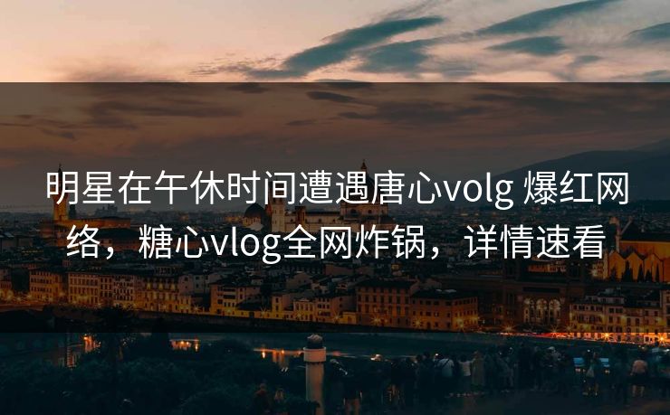明星在午休时间遭遇唐心volg 爆红网络，糖心vlog全网炸锅，详情速看
