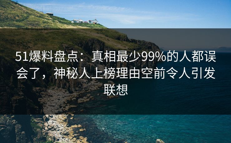 51爆料盘点：真相最少99%的人都误会了，神秘人上榜理由空前令人引发联想
