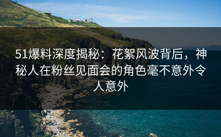 51爆料深度揭秘：花絮风波背后，神秘人在粉丝见面会的角色毫不意外令人意外