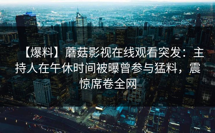【爆料】蘑菇影视在线观看突发:主持人在午休时间被曝曾参与猛料,震惊席卷全网