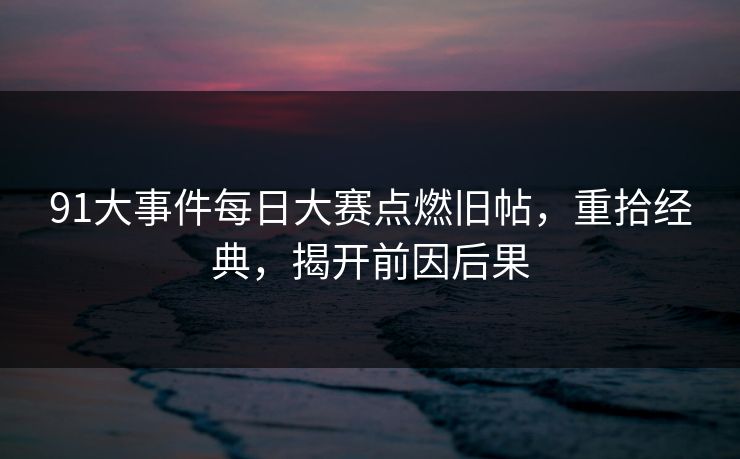 91大事件每日大赛点燃旧帖，重拾经典，揭开前因后果