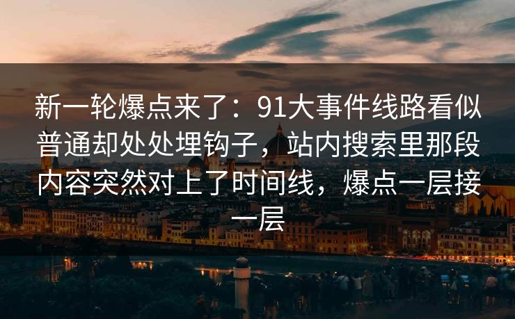 新一轮爆点来了：91大事件线路看似普通却处处埋钩子，站内搜索里那段内容突然对上了时间线，爆点一层接一层