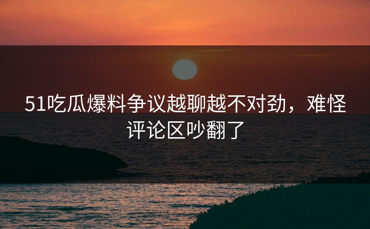 51吃瓜爆料争议越聊越不对劲，难怪评论区吵翻了