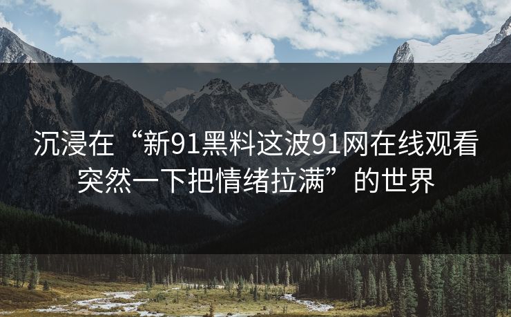 沉浸在“新91黑料这波91网在线观看突然一下把情绪拉满”的世界