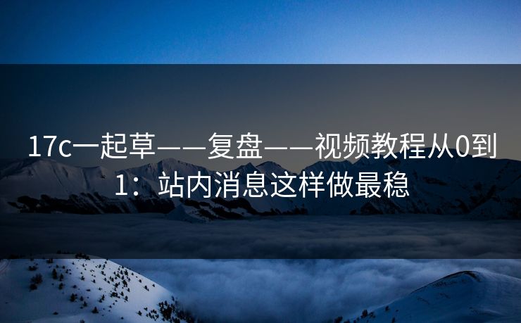 17c一起草——复盘——视频教程从0到1:站内消息这样做最稳 17c一起草——复盘——视频教程从0到1:站内消息这样做最稳