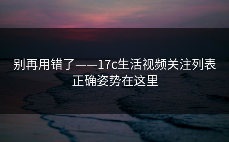 别再用错了——17c生活视频关注列表正确姿势在这里