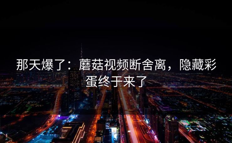那天爆了:蘑菇视频断舍离,隐藏彩蛋终于来了 那天爆了:蘑菇视频断舍离,隐藏彩蛋终于来了