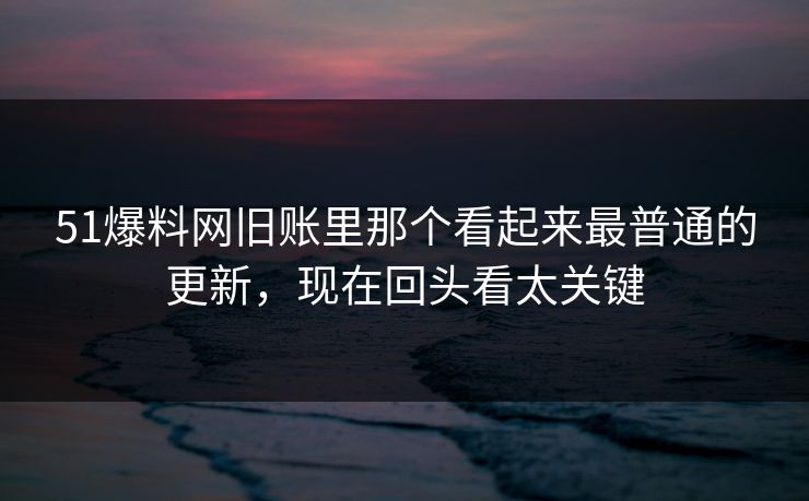 51爆料网旧账里那个看起来最普通的更新,现在回头看太关键 51爆料网旧账里那个看起来最普通的更新,现在回头看太关键