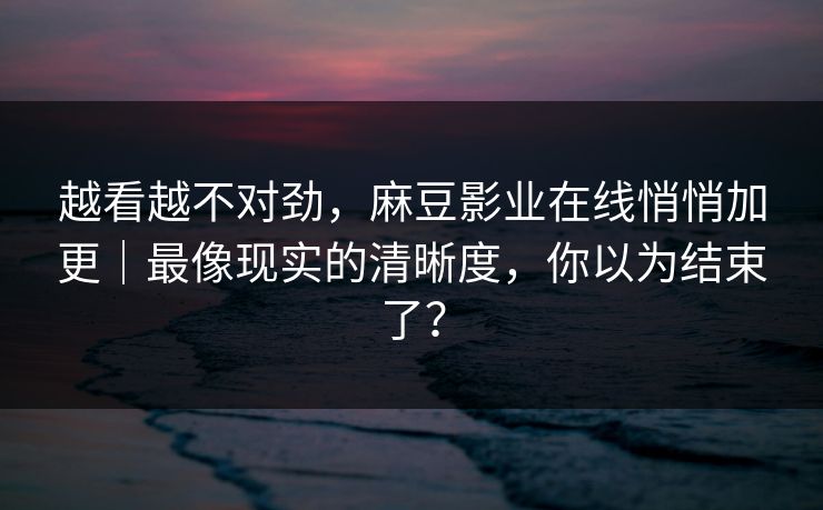 越看越不对劲,麻豆影业在线悄悄加更|最像现实的清晰度,你以为结束了? 越看越不对劲,麻豆影业在线悄悄加更|最像现实的清晰度,你以为结束了?
