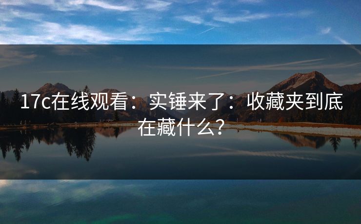 17c在线观看:实锤来了:收藏夹到底在藏什么?