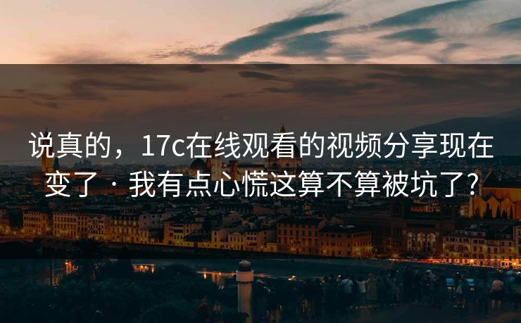 说真的,17c在线观看的视频分享现在变了 · 我有点心慌这算不算被坑了? 说真的,17c在线观看的视频分享现在变了 · 我有点心慌这算不算被坑了?