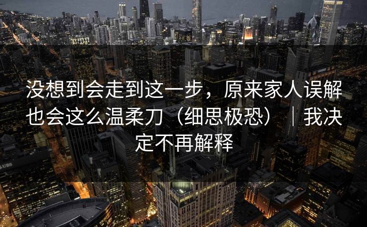 没想到会走到这一步，原来家人误解也会这么温柔刀（细思极恐）｜我决定不再解释