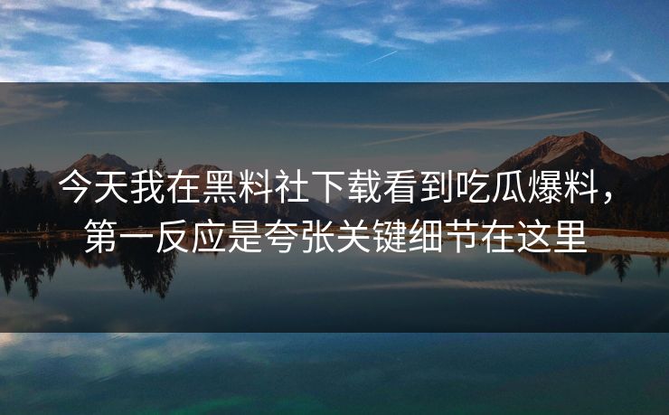 今天我在黑料社下载看到吃瓜爆料，第一反应是夸张关键细节在这里