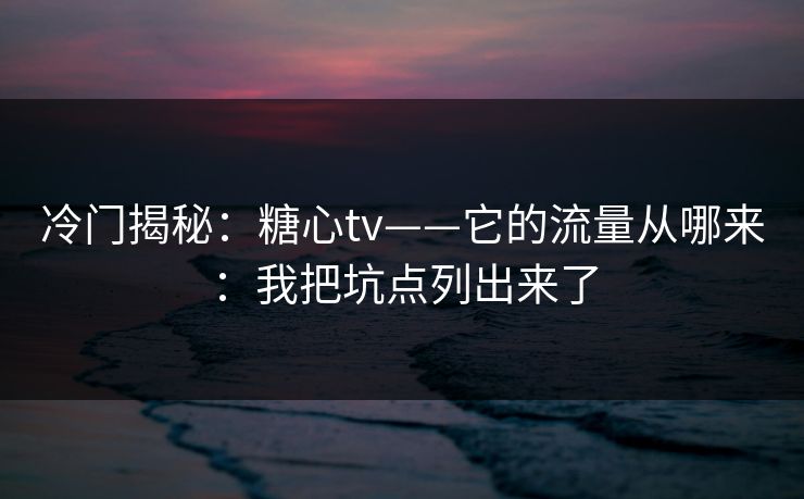 冷门揭秘：糖心tv——它的流量从哪来：我把坑点列出来了