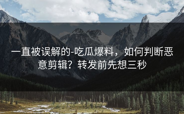 一直被误解的-吃瓜爆料，如何判断恶意剪辑？转发前先想三秒